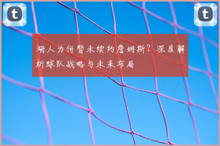 湖人为何暂未续约詹姆斯?深度解析球队战略与未来布局