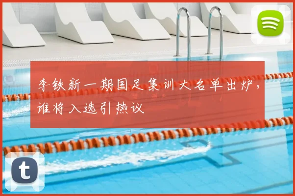 李铁新一期国足集训大名单出炉，谁将入选引热议