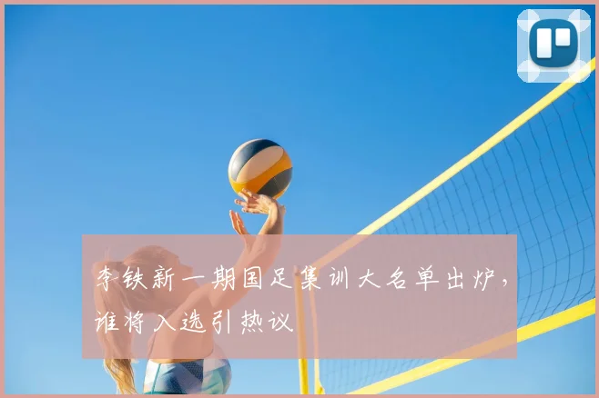 李铁新一期国足集训大名单出炉，谁将入选引热议