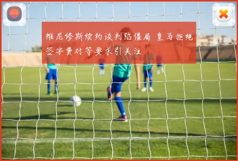 维尼修斯续约谈判陷僵局 皇马拒绝签字费对等要求引关注
