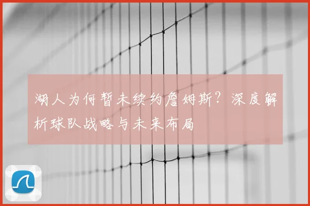 湖人为何暂未续约詹姆斯？深度解析球队战略与未来布局