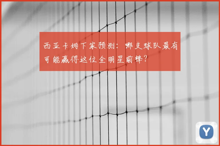 西亚卡姆下家预测：哪支球队最有可能赢得这位全明星前锋？