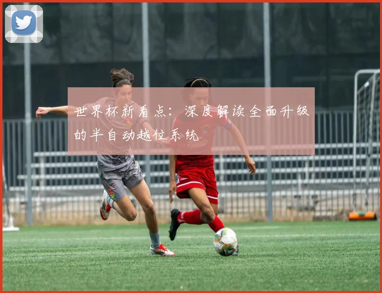 世界杯新看点：深度解读全面升级的半自动越位系统