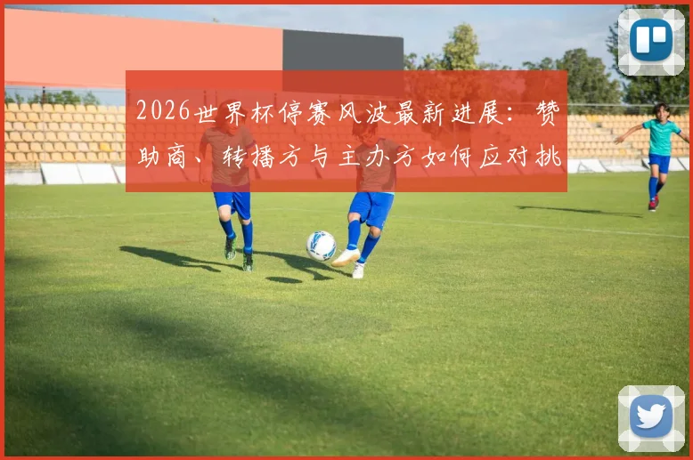 2026世界杯停赛风波最新进展：赞助商、转播方与主办方如何应对挑战与经济损失