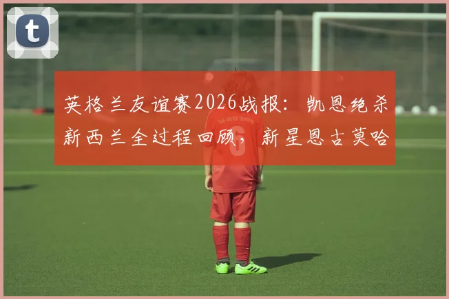 英格兰友谊赛2026战报:凯恩绝杀新西兰全过程回顾,新星恩古莫哈首秀表现全解析