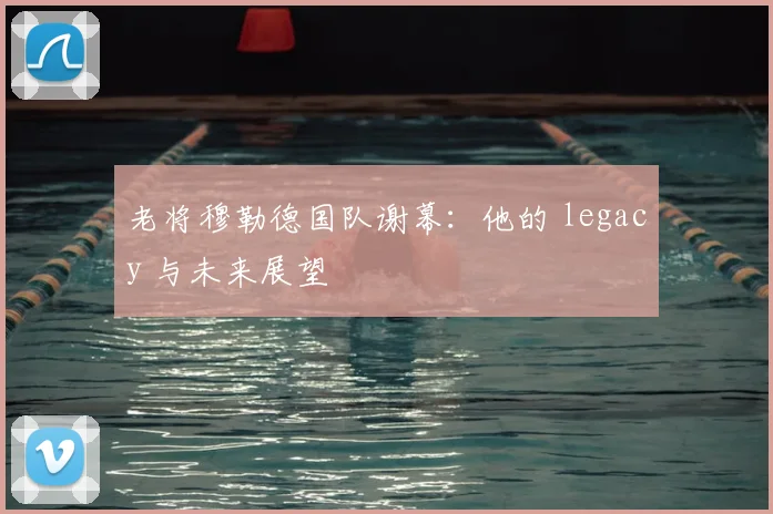 老将穆勒德国队谢幕：他的 legacy 与未来展望