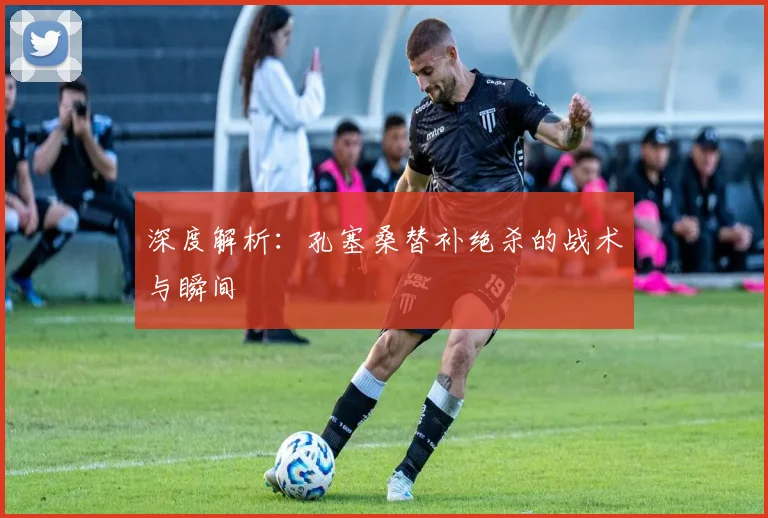 深度解析：孔塞桑替补绝杀的战术与瞬间