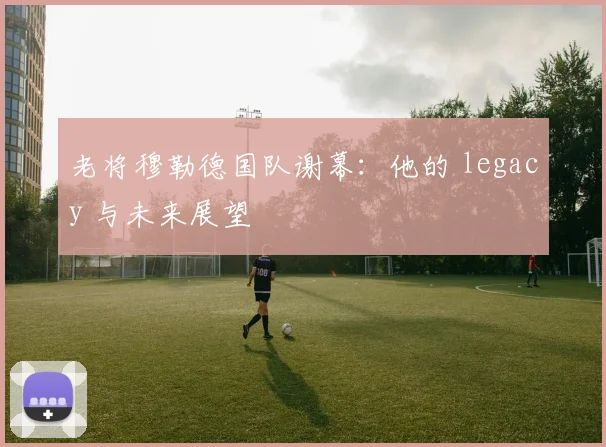 老将穆勒德国队谢幕：他的 legacy 与未来展望