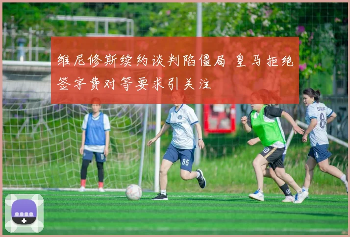 维尼修斯续约谈判陷僵局 皇马拒绝签字费对等要求引关注