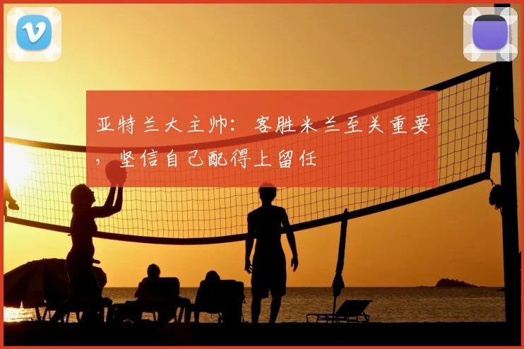 亚特兰大主帅：客胜米兰至关重要，坚信自己配得上留任