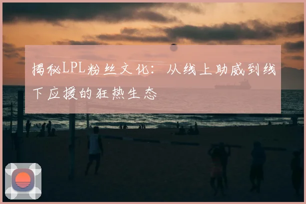 揭秘LPL粉丝文化：从线上助威到线下应援的狂热生态