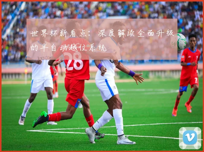 世界杯新看点：深度解读全面升级的半自动越位系统