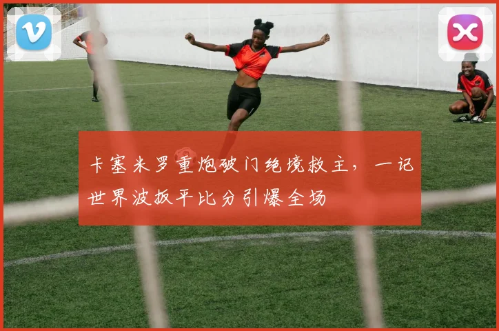 卡塞米罗重炮破门绝境救主,一记世界波扳平比分引爆全场